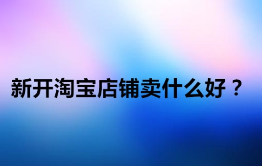 新手淘宝开店卖什么好？起步哪些产品好卖？