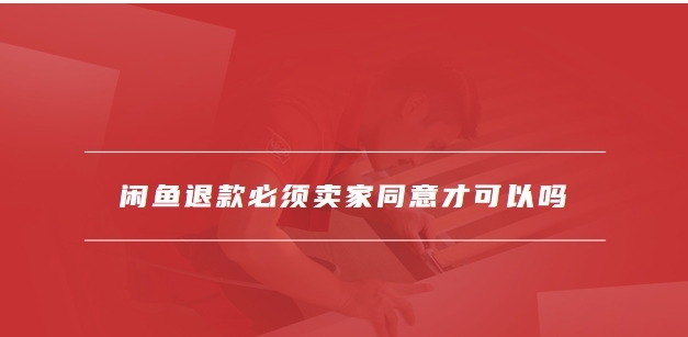 闲鱼退款必须卖家同意才可以吗？